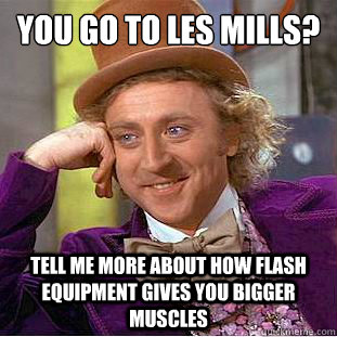 you go to les mills?
 tell me more about how flash equipment gives you bigger muscles  Condescending Wonka