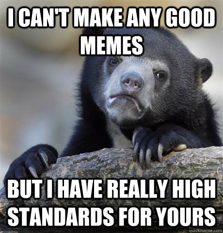 I can't make any good memes but I have really high standards for yours  Confession Bear