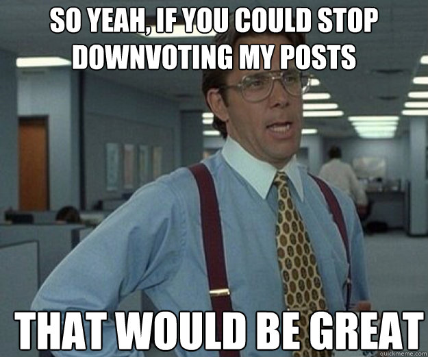 So yeah, if you could stop downvoting my posts THAT WOULD BE GREAT  that would be great
