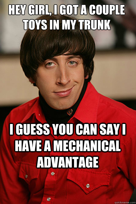 Hey girl, I got a couple toys in my trunk I guess you can say I have a mechanical advantage  Pickup Line Scientist