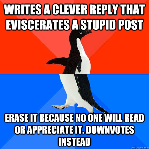 Writes a clever reply that eviscerates a stupid post Erase it because no one will read or appreciate it. Downvotes instead  Socially Awesome Awkward Penguin