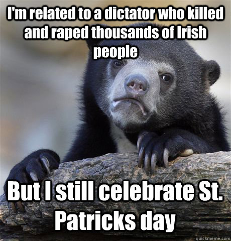 I'm related to a dictator who killed and raped thousands of Irish people But I still celebrate St. Patricks day  Confession Bear