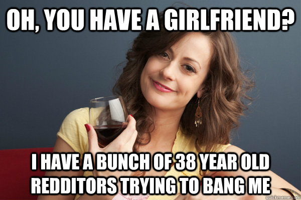 oh, you have a girlfriend? I have a bunch of 38 year old redditors trying to bang me  Forever Resentful Mother