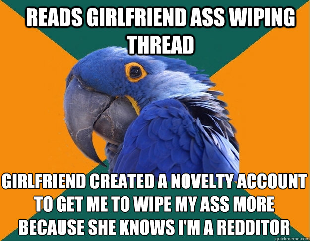 Reads girlfriend ass wiping thread girlfriend created a novelty account to get me to wipe my ass more because she knows i'm a redditor  Paranoid Parrot