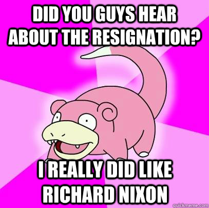 Did you guys hear about the resignation? I really did like Richard Nixon  Slowpoke