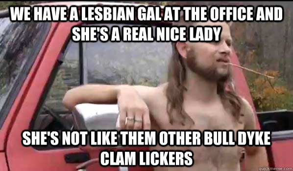 We have a lesbian gal at the office and she's a real nice lady she's not like them other bull dyke clam lickers  Almost Politically Correct Redneck