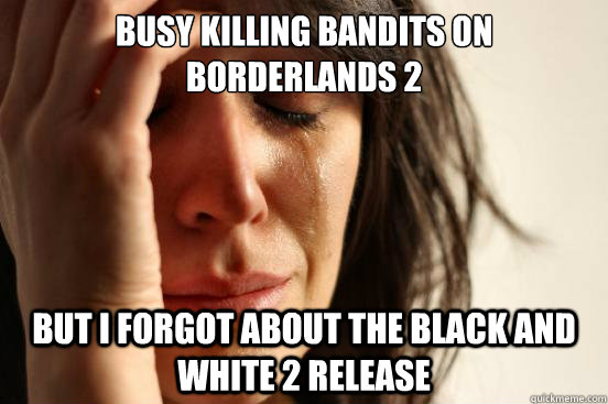 Busy killing bandits on borderlands 2 but i Forgot about the black and white 2 release  First World Problems