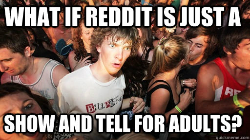 what if Reddit is just a Show and Tell for adults?  Sudden Clarity Clarence
