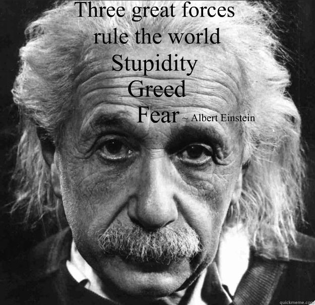 Three great forces 
 Stupidity ~ Albert Einstein Fear Greed rule the world - Three great forces 
 Stupidity ~ Albert Einstein Fear Greed rule the world  Abert Einstein Fears greed and stupidity