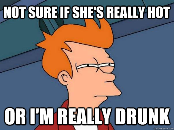 Not sure if she's really hot Or I'm really drunk  Futurama Fry