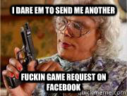 I DARE EM TO SEND ME ANOTHER FUCKIN GAME REQUEST ON FACEBOOK   Madea