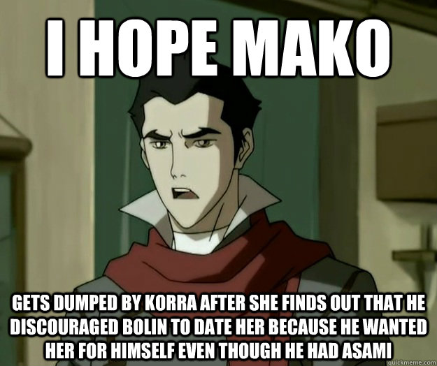 I hope mako gets dumped by Korra after she finds out that he discouraged Bolin to date her because he wanted her for himself even though he had Asami  i hope mako