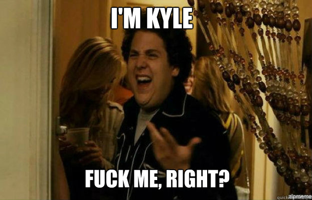 I'm Kyle FUCK ME, RIGHT?  fuck me right