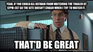 yeah, if you could all refrain from watching the trailer at 12pm-EST so the site doesn't crash when I try to watch it.. that'd be great - yeah, if you could all refrain from watching the trailer at 12pm-EST so the site doesn't crash when I try to watch it.. that'd be great  Like a Boss Lumbergh