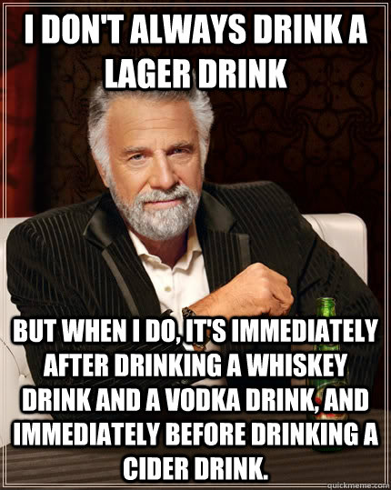 I don't always drink a lager drink but when I do, it's immediately after drinking a whiskey drink and a vodka drink, and immediately before drinking a cider drink. - I don't always drink a lager drink but when I do, it's immediately after drinking a whiskey drink and a vodka drink, and immediately before drinking a cider drink.  The Most Interesting Man In The World