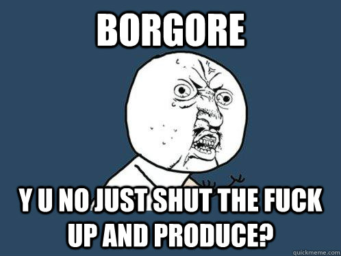 BORGORE y u no just shut the fuck up and produce?  Y U No