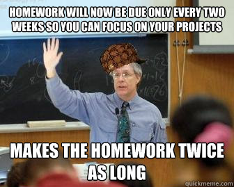 Homework will now be due only every two weeks so you can focus on your projects Makes the homework twice as long  Scumbag Professor