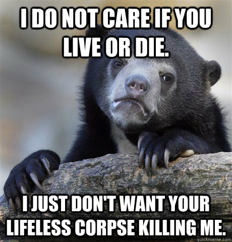 I do not care if you live or die. I just don't want your lifeless corpse killing me.  Confession Bear
