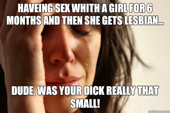 haveing sex whith a girl for 6 months and then she gets lesbian... dude, was your Dick really that small!  First World Problems