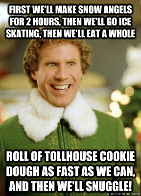 First we'll make snow angels for 2 hours, then we'll go ice skating, then we'll eat a whole  roll of Tollhouse cookie dough as fast as we can, and then we'll snuggle!  Buddy the Elf