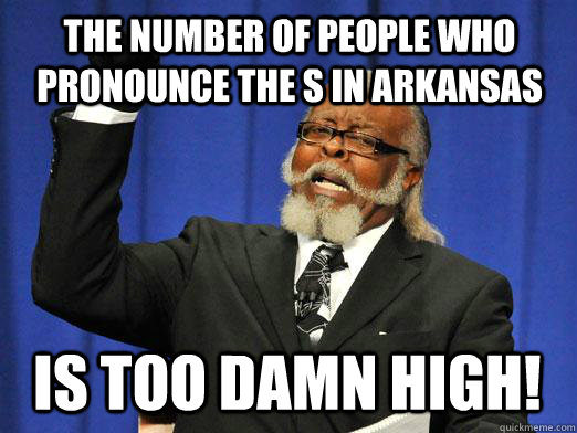 The number of people who pronounce the s in Arkansas IS too damn high!  I am too damn high