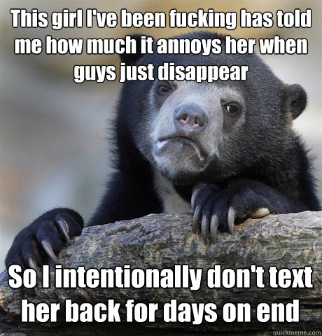 This girl I've been fucking has told me how much it annoys her when guys just disappear So I intentionally don't text her back for days on end  Confession Bear