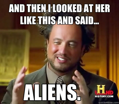 And then I looked at her like this and said... Aliens.  Ancient Aliens Meme Plague