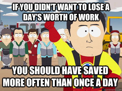 If you didn't want to lose a day's worth of work you should have saved more often than once a day  Captain Hindsight