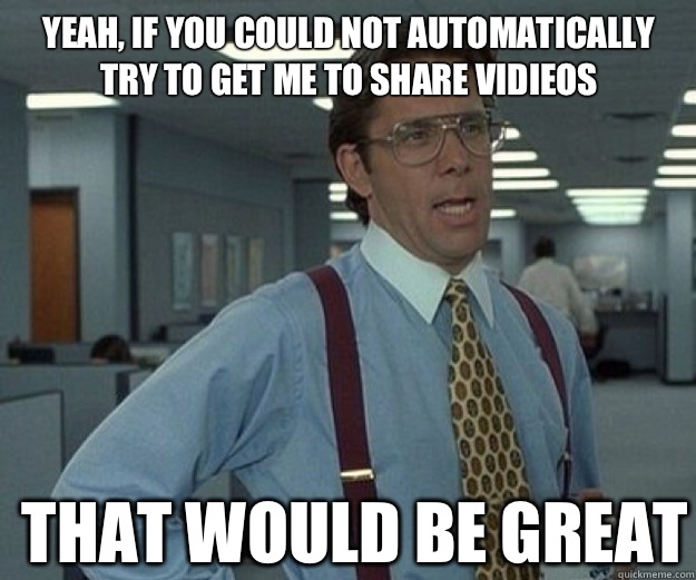 Yeah, if you could not automatically try to get me to share vidieos THAT WOULD BE GREAT  that would be great