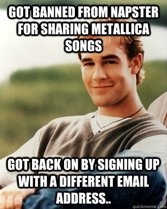 Got banned from Napster for sharing Metallica songs Got back on by signing up with a different email address.. - Got banned from Napster for sharing Metallica songs Got back on by signing up with a different email address..  Late 90s kid advantages