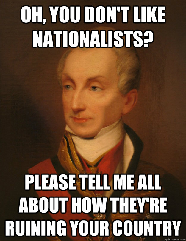 Oh, you don't like nationalists? Please tell me all about how they're ruining your country - Oh, you don't like nationalists? Please tell me all about how they're ruining your country  Metternich