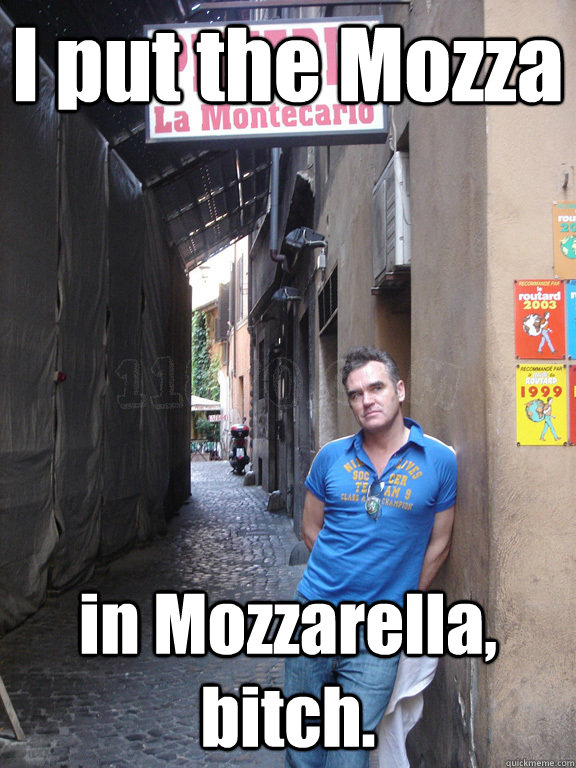 I put the Mozza in Mozzarella, bitch.  Mozzarella Morrissey