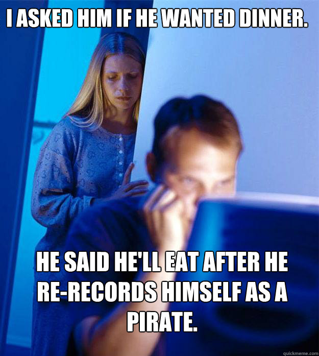 I asked him if he wanted dinner. he said he'll eat after he      re-records himself as a pirate.  Redditors Wife
