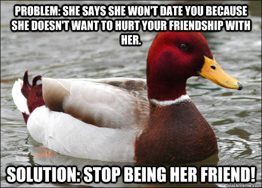 problem: she says she won't date you because she doesn't want to hurt your friendship with her. Solution: stop being her friend!  Malicious Advice Mallard
