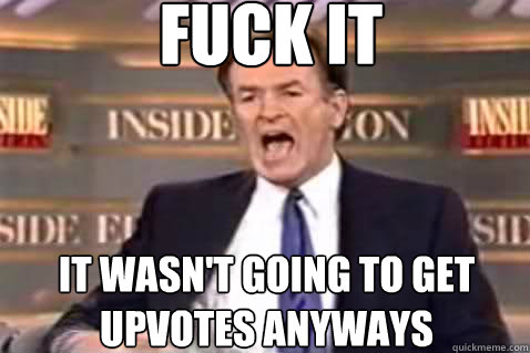 fuck it It wasn't going to get upvotes anyways  Fuck It Bill OReilly
