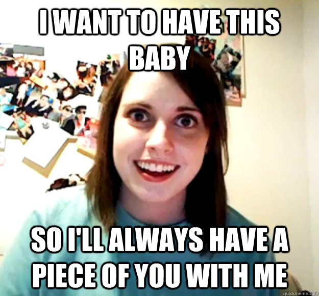 I want to have this baby so i'll always have a piece of you with me  Overly Attached Girlfriend