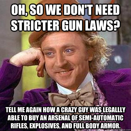 Oh, so we don't need stricter gun laws? Tell me again how a crazy guy was legallly able to buy an arsenal of semi-automatic rifles, explosives, and full body armor. - Oh, so we don't need stricter gun laws? Tell me again how a crazy guy was legallly able to buy an arsenal of semi-automatic rifles, explosives, and full body armor.  Condescending Wonka On Gun Bans