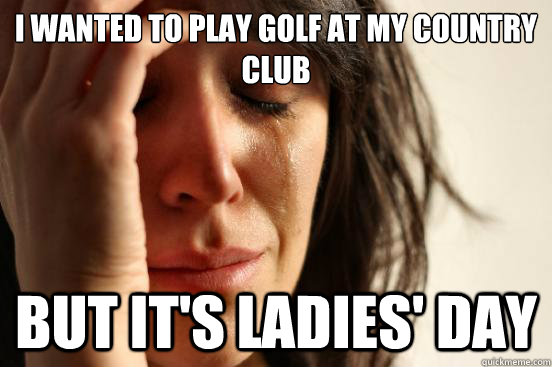 I wanted to play golf at my country club But it's ladies' day  First World Problems