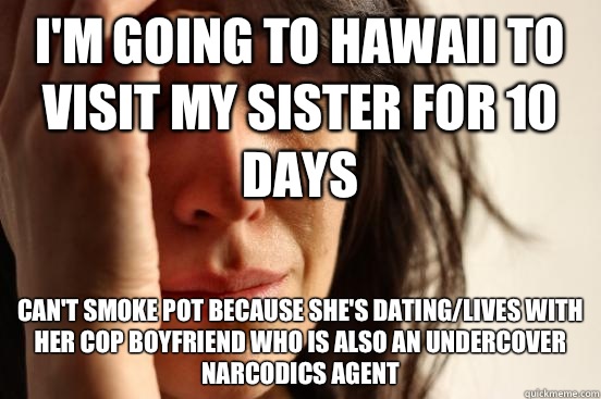 I'm going to Hawaii to visit my sister for 10 days Can't smoke pot because she's dating/lives with her cop boyfriend who is also an undercover narcodics agent  First World Problems
