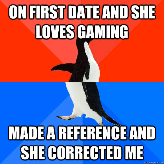 On first date and she loves gaming made a reference and she corrected me  Socially Awesome Awkward Penguin