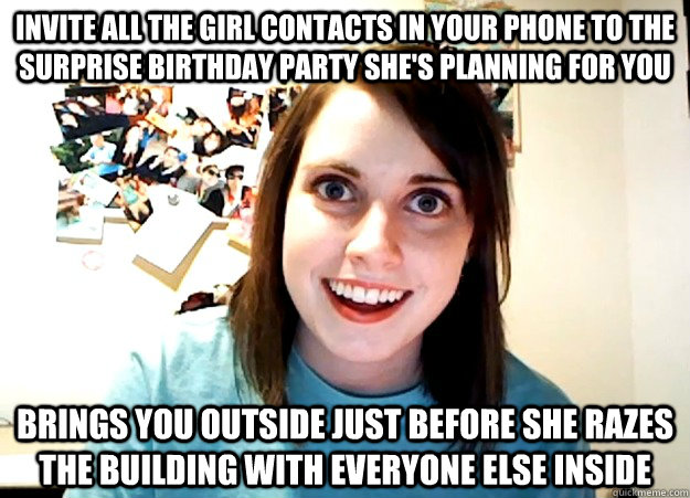 Invite all the girl contacts in your phone to the surprise birthday party she's planning for you brings you outside just before she razes the building with everyone else inside  Overly Attached Girlfriend