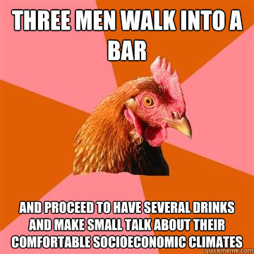 Three men walk into a bar and proceed to have several drinks and make small talk about their comfortable socioeconomic climates - Three men walk into a bar and proceed to have several drinks and make small talk about their comfortable socioeconomic climates  Anti-Joke Chicken