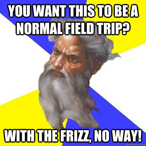 You want this to be a normal field trip? With the Frizz, no way!  