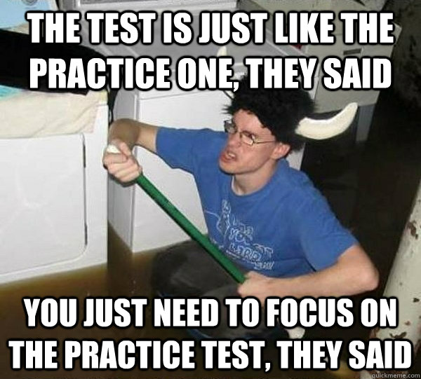 the test is just like the practice one, they said you just need to focus on the practice test, they said - the test is just like the practice one, they said you just need to focus on the practice test, they said  They said