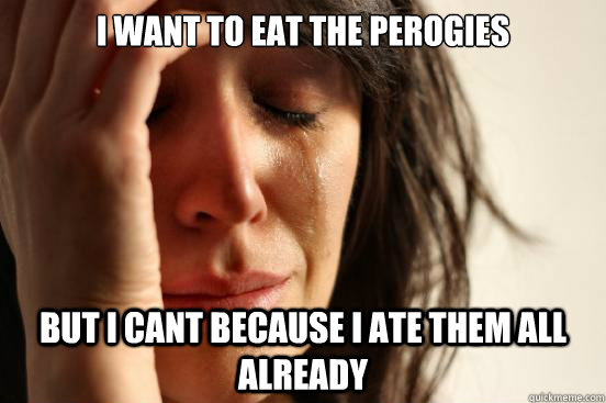 I want to eat the perogies but i cant because I ate them all already  First World Problems
