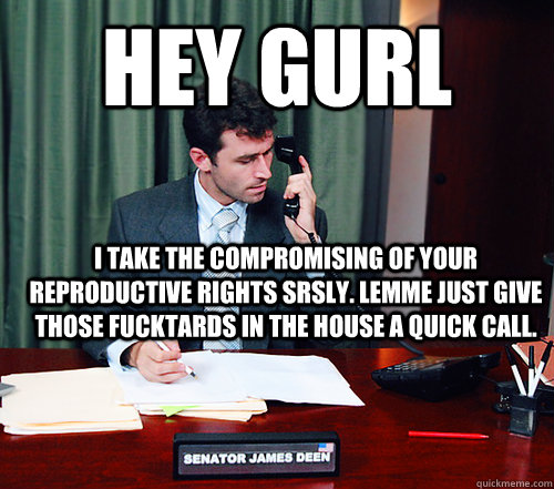 hey gurl I take the compromising of your reproductive rights srsly. Lemme just give those fucktards in the house a quick call.   