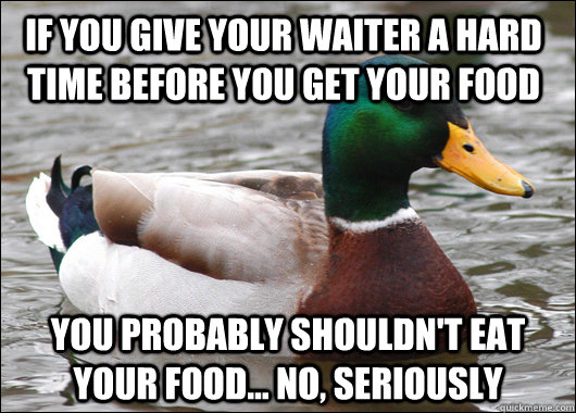 If you give your waiter a hard time before you get your food You probably shouldn't eat your food... No, Seriously  Actual Advice Mallard