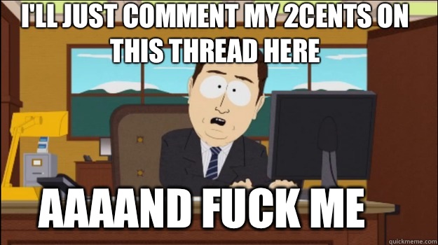 I'll just comment my 2cents on this thread here     aaaand Fuck me  Annnd Its gone