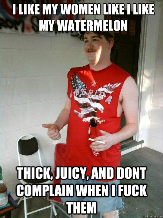 I like my Women like i like my watermelon thick, juicy, and dont complain when I fuck them  Redneck Randal