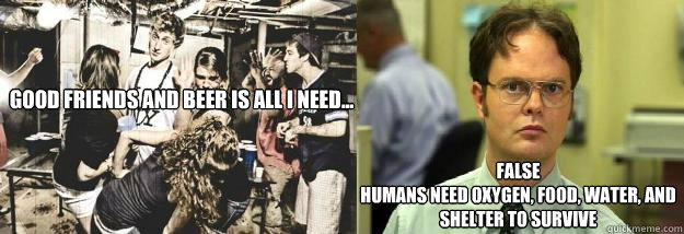 Good Friends and beer is all I need... false
humans need oxygen, food, water, and shelter to survive  Dwight